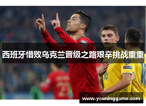 西班牙惜败乌克兰晋级之路艰辛挑战重重 西班牙惜败乌克兰晋级之路艰辛挑战重重