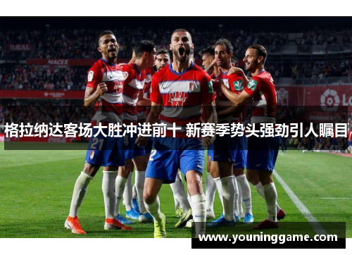 格拉纳达客场大胜冲进前十 新赛季势头强劲引人瞩目 格拉纳达客场大胜冲进前十 新赛季势头强劲引人瞩目