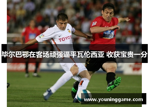 毕尔巴鄂在客场顽强逼平瓦伦西亚 收获宝贵一分 毕尔巴鄂在客场顽强逼平瓦伦西亚 收获宝贵一分