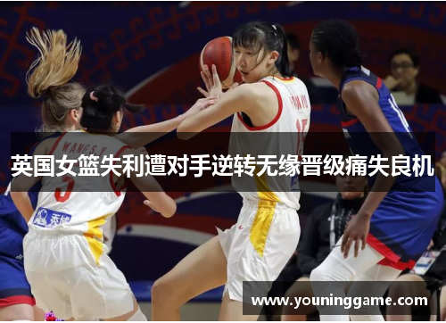 英国女篮失利遭对手逆转无缘晋级痛失良机 英国女篮失利遭对手逆转无缘晋级痛失良机