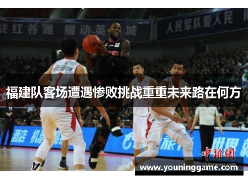 福建队客场遭遇惨败挑战重重未来路在何方 福建队客场遭遇惨败挑战重重未来路在何方