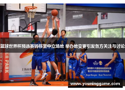 篮球世界杯预选赛转移至中立场地 举办地变更引发各方关注与讨论 篮球世界杯预选赛转移至中立场地 举办地变更引发各方关注与讨论